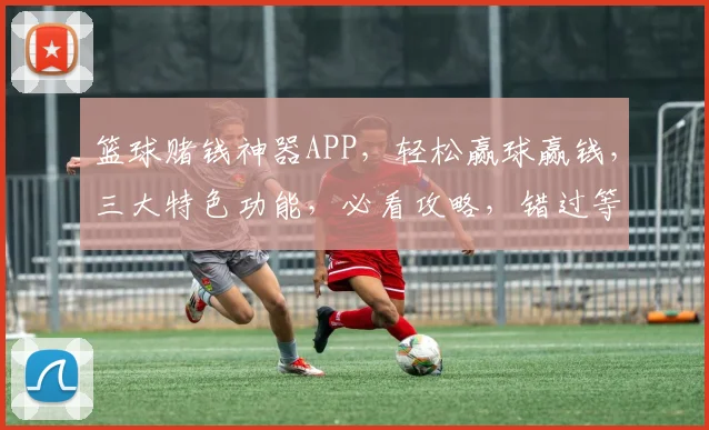 篮球赌钱神器APP，轻松赢球赢钱，三大特色功能，必看攻略，错过等一年