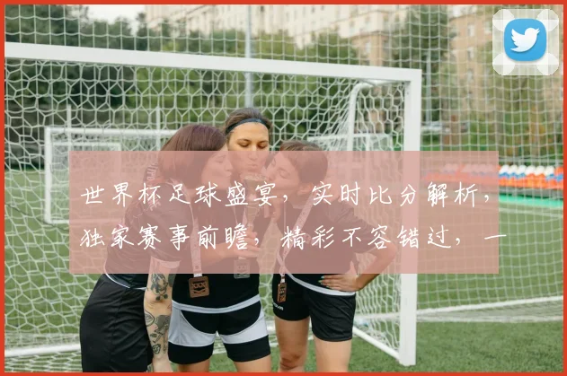 世界杯足球盛宴，实时比分解析，独家赛事前瞻，精彩不容错过，一网打尽